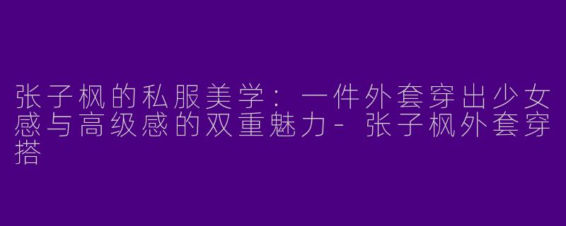 张子枫的私服美学：一件外套穿出少女感与高级感的双重魅力-张子枫外套穿搭