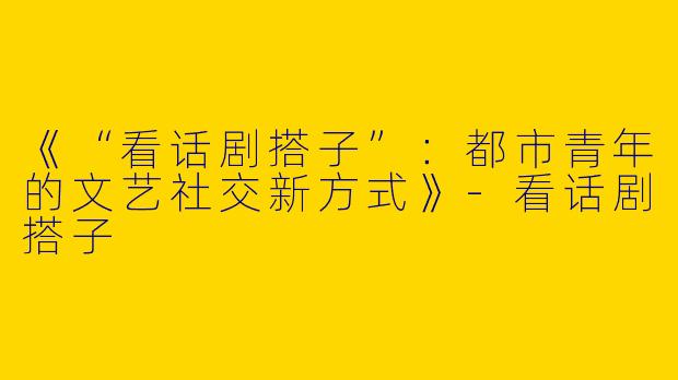 《“看话剧搭子”：都市青年的文艺社交新方式》-看话剧搭子