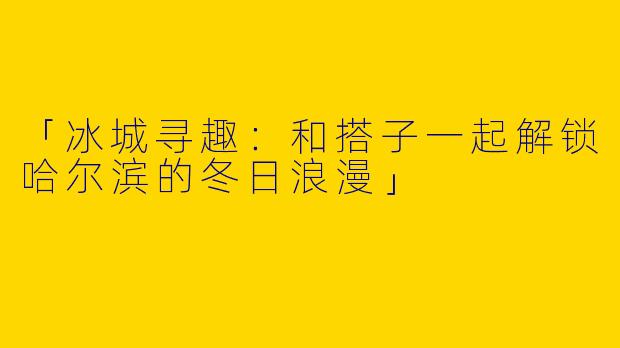 「冰城寻趣：和搭子一起解锁哈尔滨的冬日浪漫」