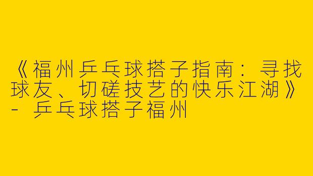 《福州乒乓球搭子指南：寻找球友、切磋技艺的快乐江湖》-乒乓球搭子福州