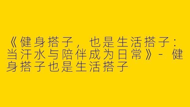 《健身搭子，也是生活搭子：当汗水与陪伴成为日常》-健身搭子也是生活搭子