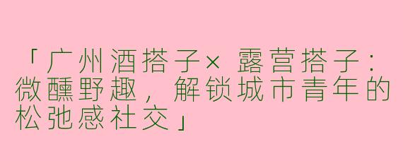 「广州酒搭子×露营搭子：微醺野趣，解锁城市青年的松弛感社交」