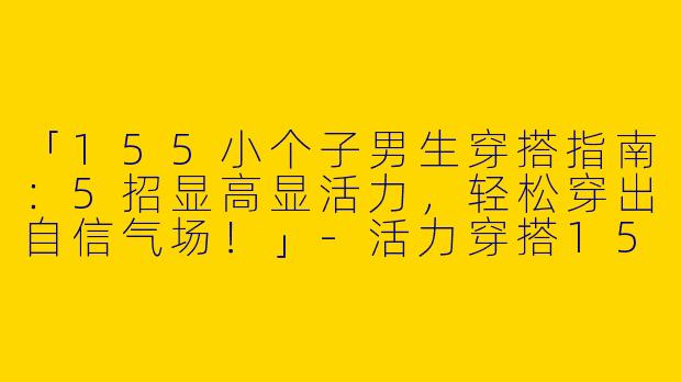 「155小个子男生穿搭指南：5招显高显活力，轻松穿出自信气场！」-活力穿搭155小个子男
