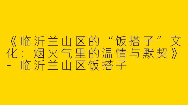 《临沂兰山区的“饭搭子”文化：烟火气里的温情与默契》-临沂兰山区饭搭子