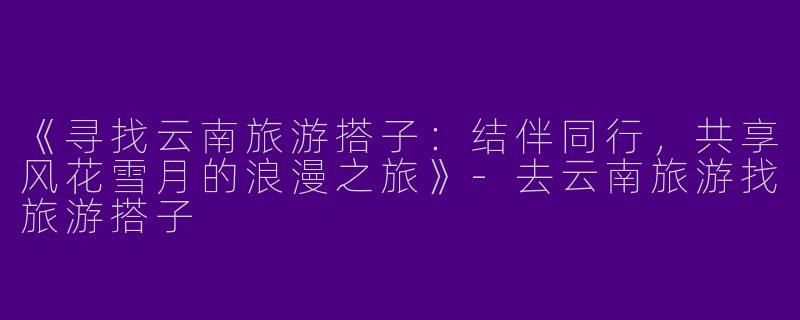 《寻找云南旅游搭子：结伴同行，共享风花雪月的浪漫之旅》-去云南旅游找旅游搭子