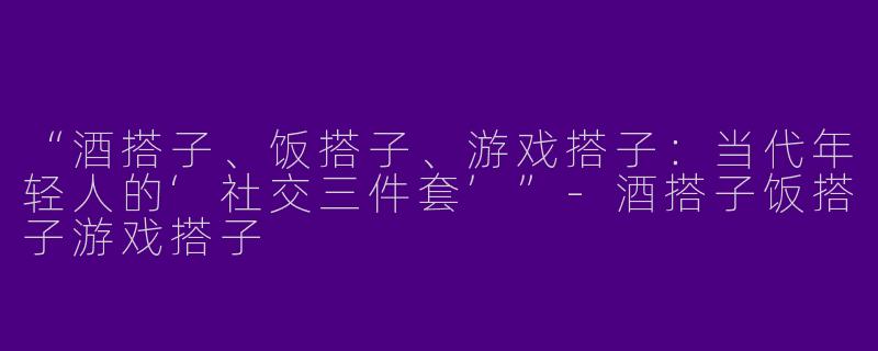 “酒搭子、饭搭子、游戏搭子：当代年轻人的‘社交三件套’”-酒搭子饭搭子游戏搭子