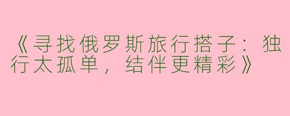 《寻找俄罗斯旅行搭子：独行太孤单，结伴更精彩》