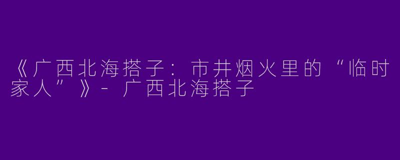 《广西北海搭子：市井烟火里的“临时家人”》-广西北海搭子