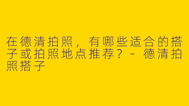 在德清拍照，有哪些适合的搭子或拍照地点推荐？