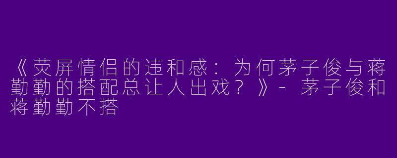 《荧屏情侣的违和感：为何茅子俊与蒋勤勤的搭配总让人出戏？》-茅子俊和蒋勤勤不搭