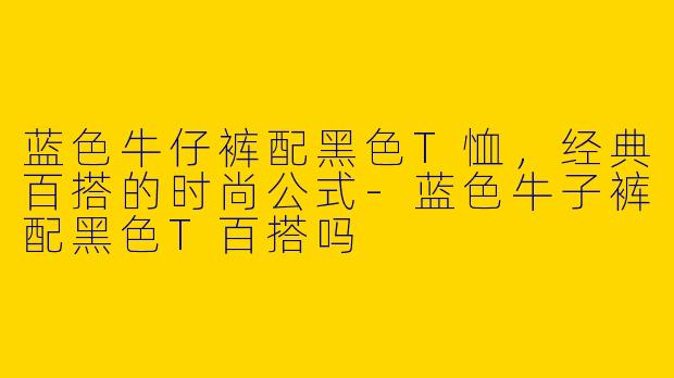 蓝色牛仔裤配黑色T恤，经典百搭的时尚公式-蓝色牛子裤配黑色T百搭吗