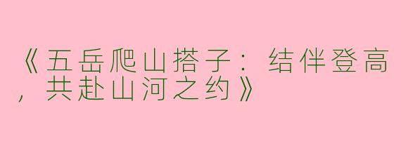 《五岳爬山搭子：结伴登高，共赴山河之约》