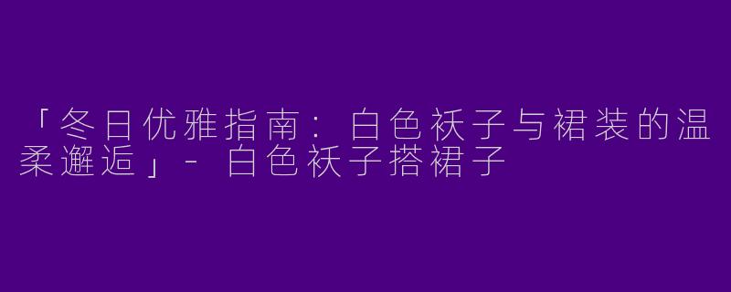「冬日优雅指南：白色袄子与裙装的温柔邂逅」-白色袄子搭裙子