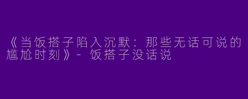 《当饭搭子陷入沉默:那些无话可说的尴尬时刻》