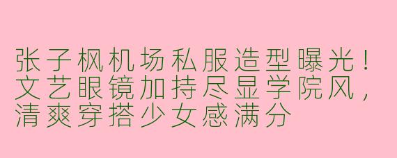 张子枫机场私服造型曝光！文艺眼镜加持尽显学院风，清爽穿搭少女感满分