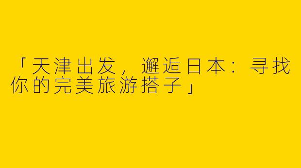 「天津出发，邂逅日本：寻找你的完美旅游搭子」