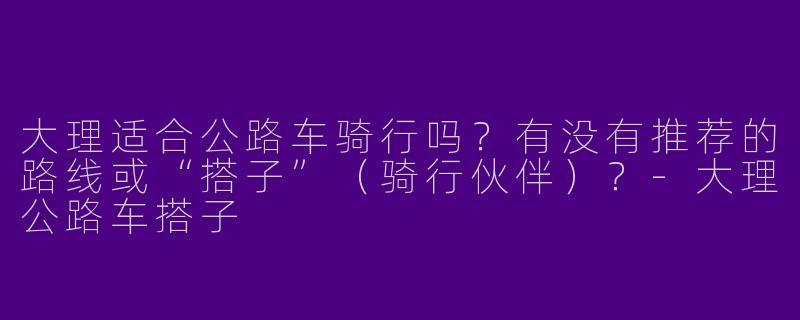 大理适合公路车骑行吗？有没有推荐的路线或“搭子”（骑行伙伴）？