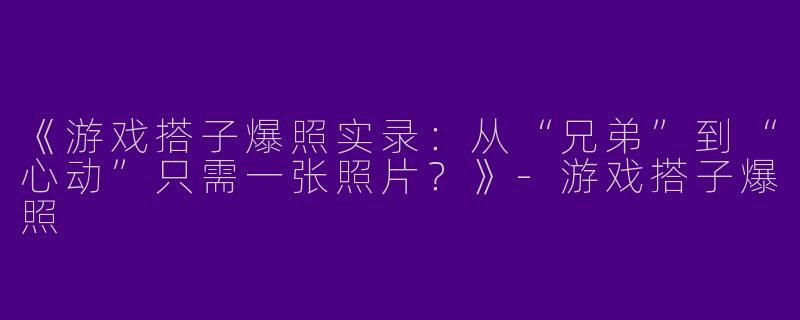 《游戏搭子爆照实录：从“兄弟”到“心动”只需一张照片？》-游戏搭子爆照