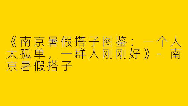 《南京暑假搭子图鉴：一个人太孤单，一群人刚刚好》-南京暑假搭子
