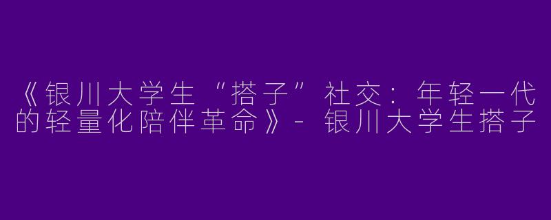 《银川大学生“搭子”社交：年轻一代的轻量化陪伴革命》-银川大学生搭子