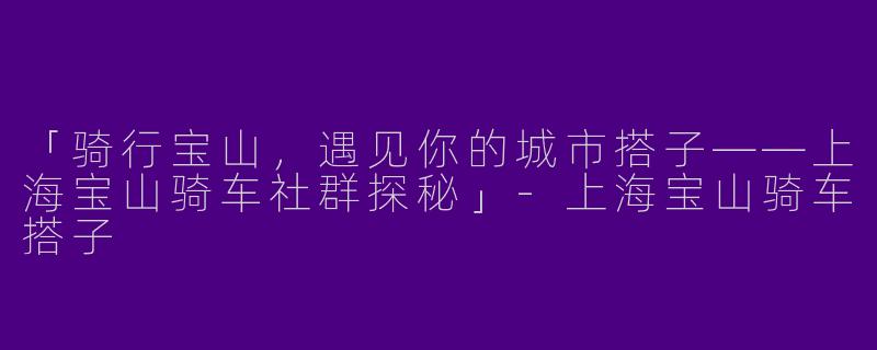 「骑行宝山，遇见你的城市搭子——上海宝山骑车社群探秘」-上海宝山骑车搭子