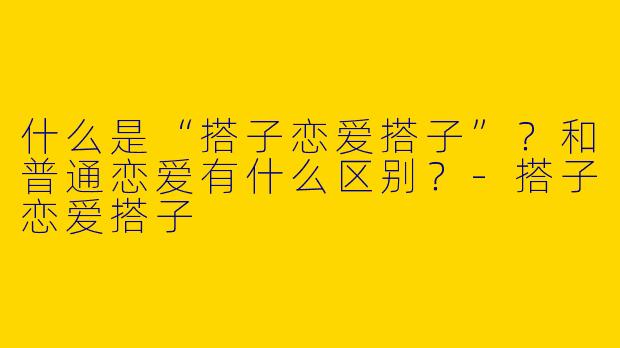 什么是“搭子恋爱搭子”？和普通恋爱有什么区别？-搭子恋爱搭子