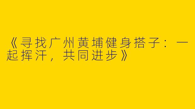 《寻找广州黄埔健身搭子：一起挥汗，共同进步》