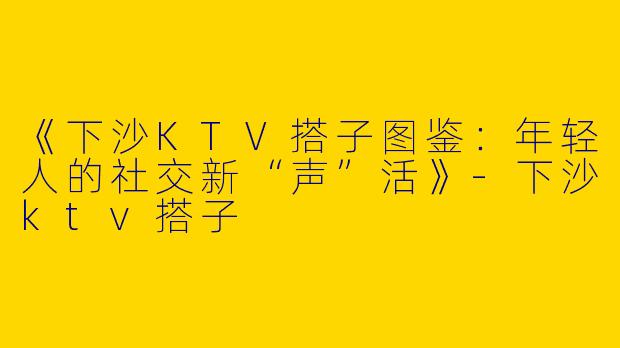 《下沙KTV搭子图鉴：年轻人的社交新“声”活》-下沙ktv搭子