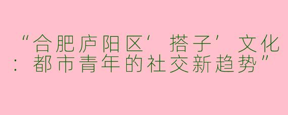 “合肥庐阳区‘搭子’文化：都市青年的社交新趋势”