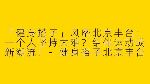 「健身搭子」风靡北京丰台:一个人坚持太难?结伴运动成新潮流!