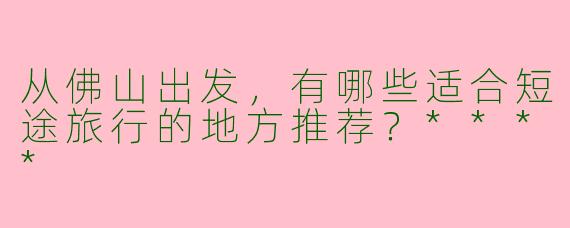 从佛山出发，有哪些适合短途旅行的地方推荐？****