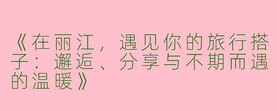 《在丽江，遇见你的旅行搭子：邂逅、分享与不期而遇的温暖》