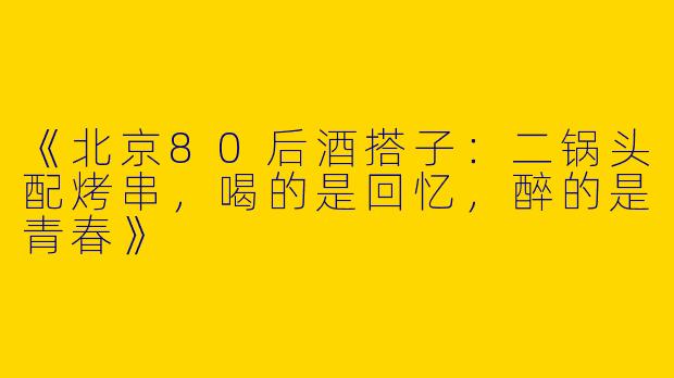 《北京80后酒搭子：二锅头配烤串，喝的是回忆，醉的是青春》