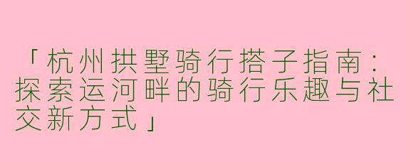 「杭州拱墅骑行搭子指南:探索运河畔的骑行乐趣与社交新方式」
