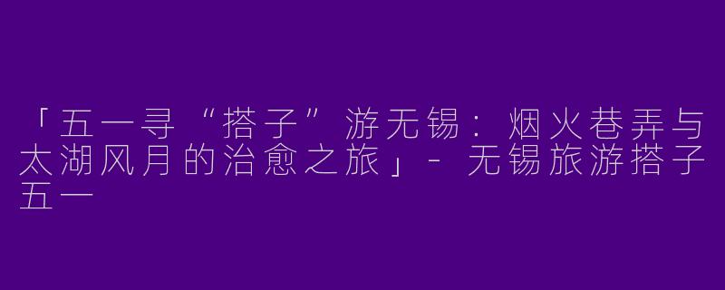 「五一寻“搭子”游无锡：烟火巷弄与太湖风月的治愈之旅」-无锡旅游搭子五一