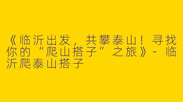 《临沂出发，共攀泰山！寻找你的“爬山搭子”之旅》
