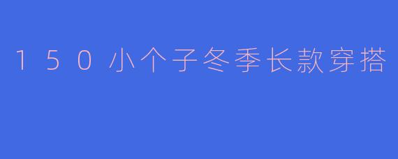 150小个子冬季长款穿搭指南：显高显瘦不臃肿的5个秘诀