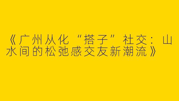 《广州从化“搭子”社交：山水间的松弛感交友新潮流》
