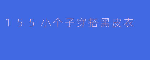 「155小个子也能穿出强大气场！黑皮衣显高穿搭全攻略」