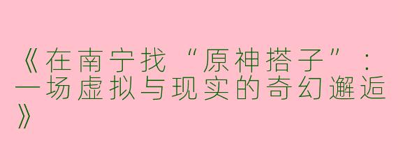 《在南宁找“原神搭子”：一场虚拟与现实的奇幻邂逅》