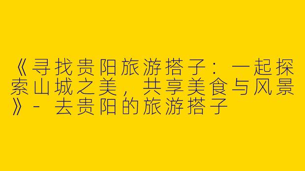 《寻找贵阳旅游搭子：一起探索山城之美，共享美食与风景》-去贵阳的旅游搭子