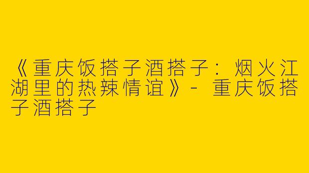 《重庆饭搭子酒搭子：烟火江湖里的热辣情谊》-重庆饭搭子酒搭子