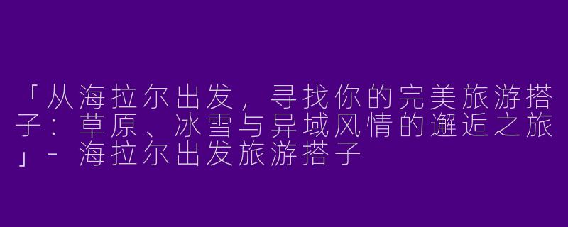 「从海拉尔出发，寻找你的完美旅游搭子：草原、冰雪与异域风情的邂逅之旅」-海拉尔出发旅游搭子