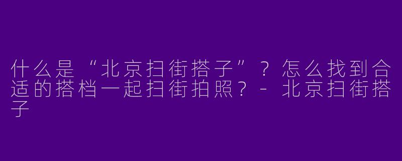 什么是“北京扫街搭子”？怎么找到合适的搭档一起扫街拍照？