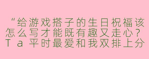 “给游戏搭子的生日祝福该怎么写才能既有趣又走心？Ta平时最爱和我双排上分，段位梗、英雄梗都能get！”