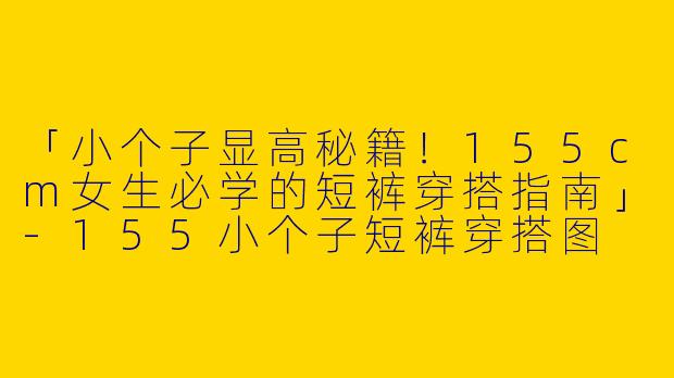 「小个子显高秘籍！155cm女生必学的短裤穿搭指南」-155小个子短裤穿搭图