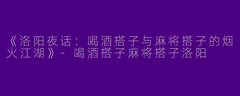 《洛阳夜话：喝酒搭子与麻将搭子的烟火江湖》-喝酒搭子麻将搭子洛阳