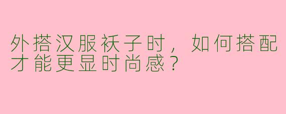 外搭汉服袄子时，如何搭配才能更显时尚感？