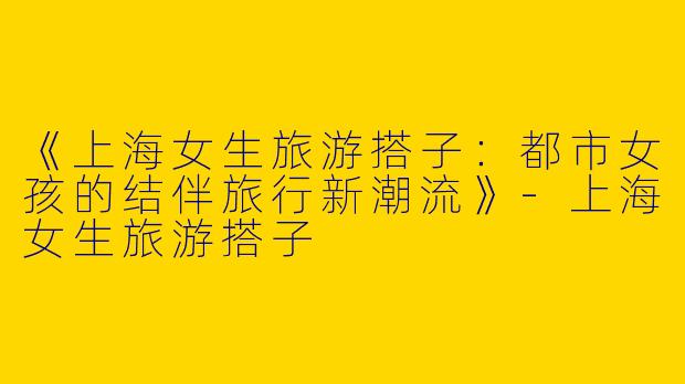 《上海女生旅游搭子：都市女孩的结伴旅行新潮流》-上海女生旅游搭子