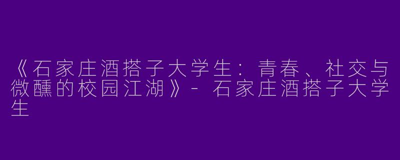 《石家庄酒搭子大学生：青春、社交与微醺的校园江湖》-石家庄酒搭子大学生